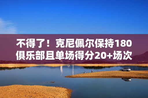 不得了!克尼佩尔保持180俱乐部且单场得分20+场次破新秀库里纪录 不得了!克尼佩尔保持180俱乐部且单场得分20+场次破新秀库里纪录