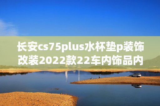长安cs75plus水杯垫p装饰改装2022款22车内饰品内饰汽车用品配件