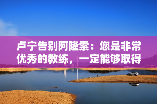 卢宁告别阿隆索：您是非常优秀的教练，一定能够取得巨大成功