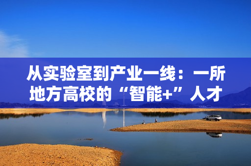 从实验室到产业一线：一所地方高校的“智能+”人才培养突围战