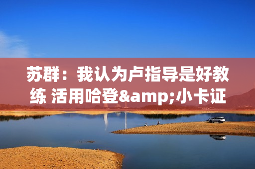 苏群：我认为卢指导是好教练 活用哈登&小卡证明其临场调整能力强