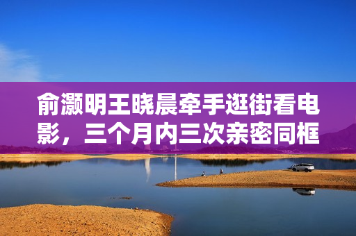 俞灏明王晓晨牵手逛街看电影，三个月内三次亲密同框引关注