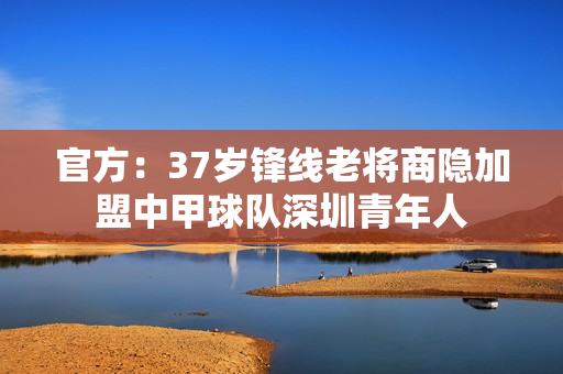 官方：37岁锋线老将商隐加盟中甲球队深圳青年人