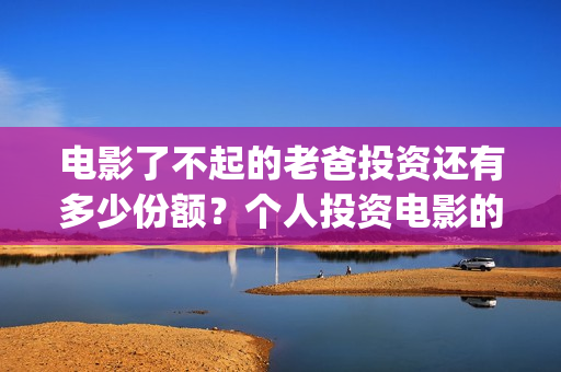 电影了不起的老爸投资还有多少份额？个人投资电影的渠道有哪些？(了不起的老爸 演员表)