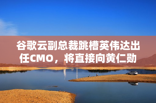 谷歌云副总裁跳槽英伟达出任CMO，将直接向黄仁勋汇报