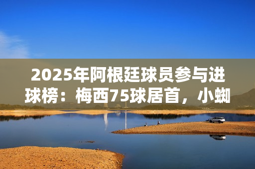 2025年阿根廷球员参与进球榜：梅西75球居首，小蜘蛛43球次席
