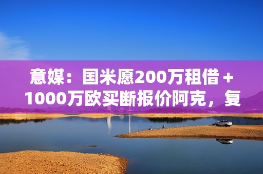意媒：国米愿200万租借＋1000万欧买断报价阿克，复刻阿坎吉交易