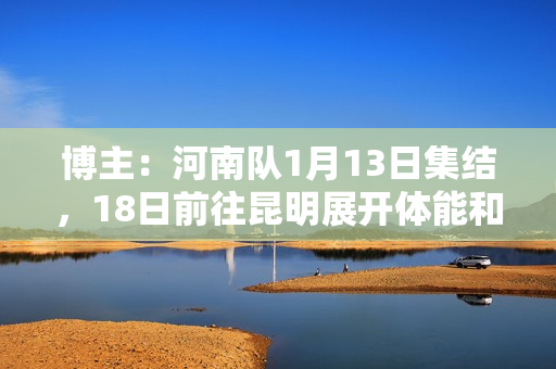 博主：河南队1月13日集结，18日前往昆明展开体能和技术强化训练