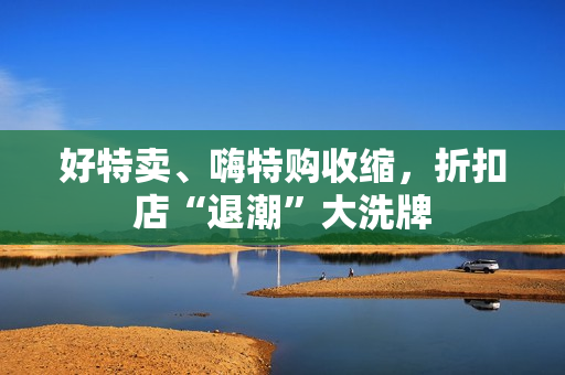 好特卖、嗨特购收缩，折扣店“退潮”大洗牌