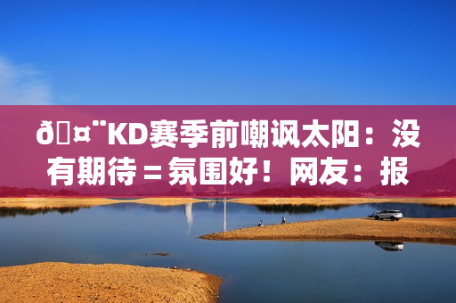 🤨KD赛季前嘲讽太阳：没有期待＝氛围好！网友：报应来得好快