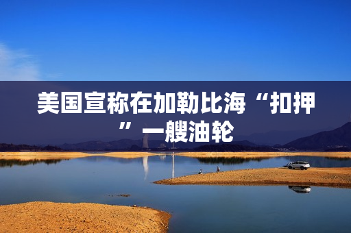 美国宣称在加勒比海“扣押”一艘油轮