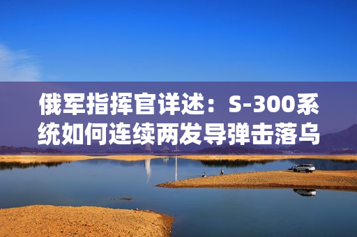 俄军指挥官详述：S-300系统如何连续两发导弹击落乌克兰F-16