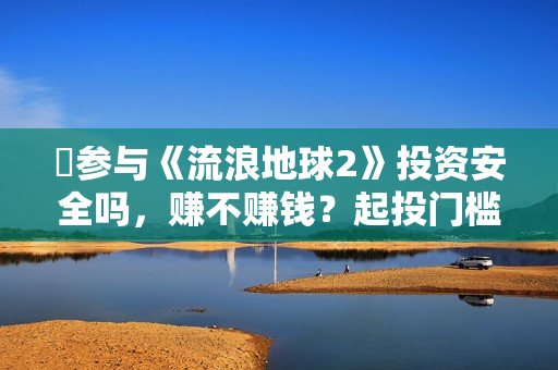 ​参与《流浪地球2》投资安全吗，赚不赚钱？起投门槛多少？