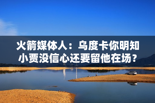 火箭媒体人：乌度卡你明知小贾没信心还要留他在场？不换奥科吉？