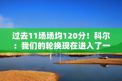 过去11场场均120分！科尔：我们的轮换现在进入了一个很好的节奏