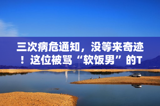 三次病危通知，没等来奇迹！这位被骂“软饭男”的TVB明星，在病床边握紧了外婆的手