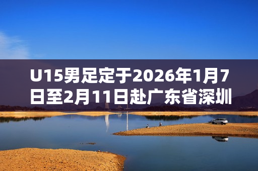 U15男足定于2026年1月7日至2月11日赴广东省深圳市组织集训