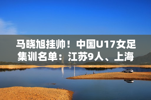 马晓旭挂帅！中国U17女足集训名单：江苏9人、上海等3队6人
