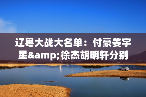 辽粤大战大名单：付豪姜宇星&徐杰胡明轩分别领衔 亨特在列