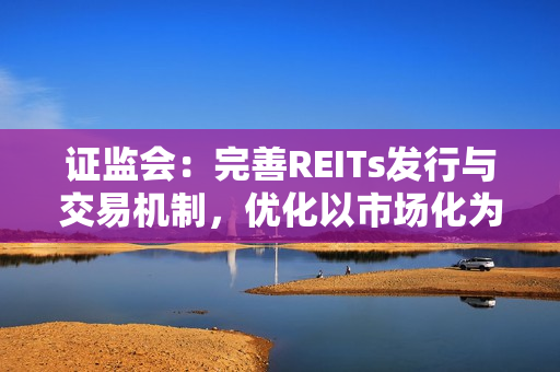 证监会：完善REITs发行与交易机制，优化以市场化为导向的REITs估值与发行定价机制