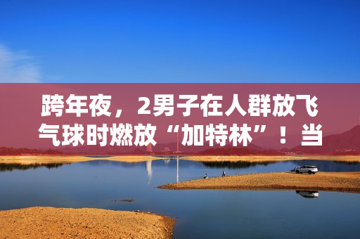 跨年夜，2男子在人群放飞气球时燃放“加特林”！当地警方：已行拘