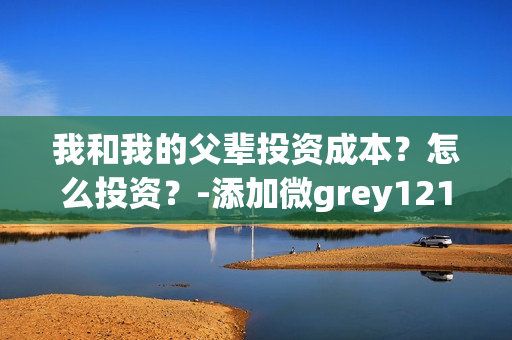 我和我的父辈投资成本？怎么投资？-添加微grey121415(我和我的父辈投资方)