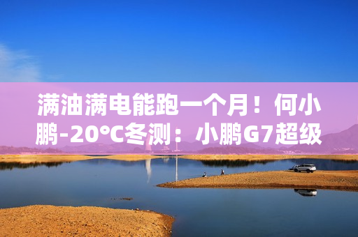满油满电能跑一个月！何小鹏-20℃冬测：小鹏G7超级增程续航1108.3公里