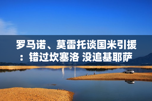 罗马诺、莫雷托谈国米引援:错过坎塞洛 没追基耶萨 可能介入多多 罗马诺、莫雷托谈国米引援:错过坎塞洛 没追基耶萨 可能介入多多