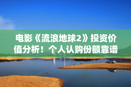 电影《流浪地球2》投资价值分析！个人认购份额靠谱吗？(电影《流浪地球》,吴京扮演的角色是?)