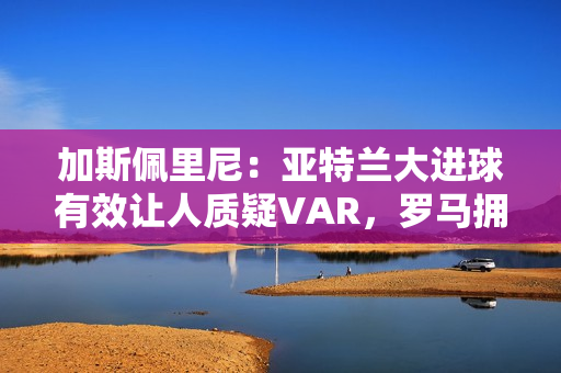 加斯佩里尼：亚特兰大进球有效让人质疑VAR，罗马拥有最好的机会
