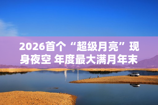 2026首个“超级月亮”现身夜空 年度最大满月年末见