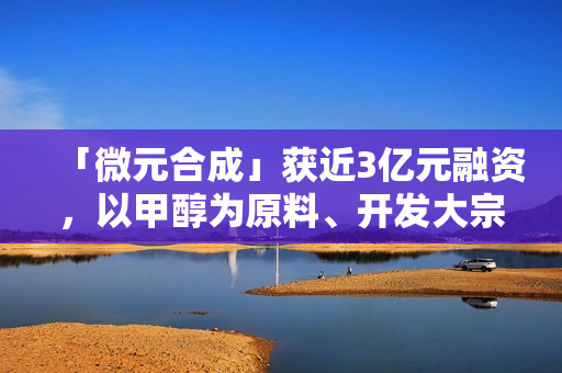 「微元合成」获近3亿元融资,以甲醇为原料、开发大宗生物基产品 「微元合成」获近3亿元融资,以甲醇为原料、开发大宗生物基产品