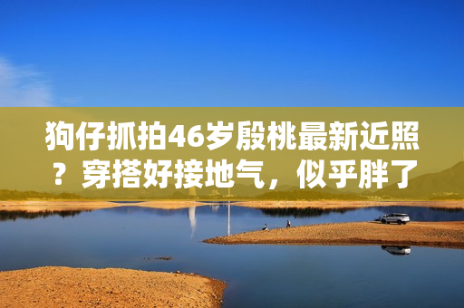 狗仔抓拍46岁殷桃最新近照？穿搭好接地气，似乎胖了几十斤
