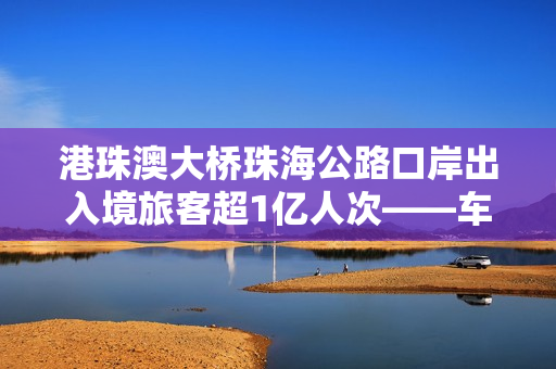港珠澳大桥珠海公路口岸出入境旅客超1亿人次——车畅人旺，“超级工程”激发大湾区强劲活力