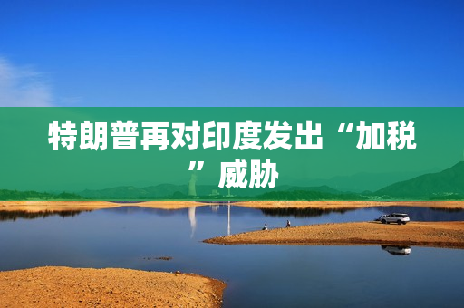 特朗普再对印度发出“加税”威胁 特朗普再对印度发出“加税”威胁