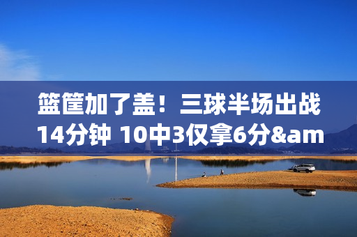 篮筐加了盖！三球半场出战14分钟 10中3仅拿6分&三分5中0