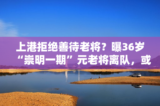 上港拒绝善待老将？曝36岁“崇明一期”元老将离队，或屈身中甲