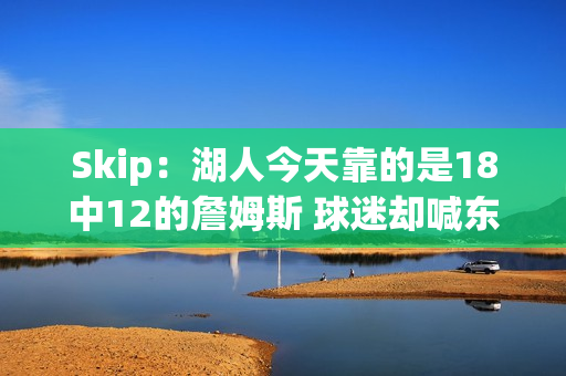 Skip：湖人今天靠的是18中12的詹姆斯 球迷却喊东契奇MVP？