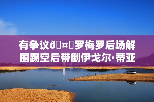 有争议🤔罗梅罗后场解围踢空后带倒伊戈尔·蒂亚戈，裁判无表示
