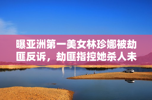 曝亚洲第一美女林珍娜被劫匪反诉，劫匪指控她杀人未遂，这操作把网友看傻了