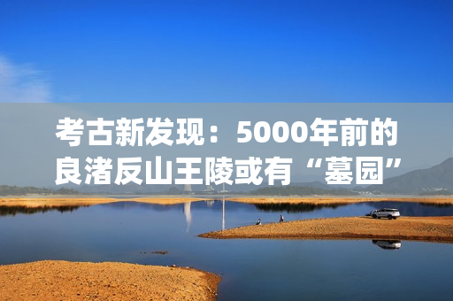 考古新发现：5000年前的良渚反山王陵或有“墓园”(考古新发现揭秘)
