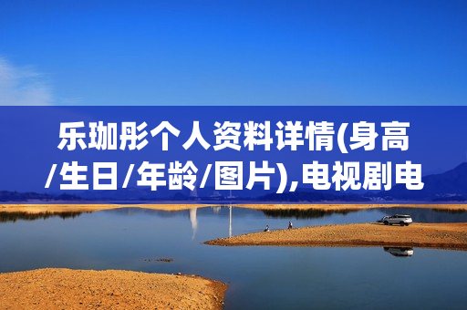 乐珈彤个人资料详情(身高/生日/年龄/图片),电视剧电影作品 乐珈彤个人资料详情(身高/生日/年龄/图片),电视剧电影作品