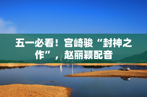 五一必看！宫崎骏“封神之作”，赵丽颖配音