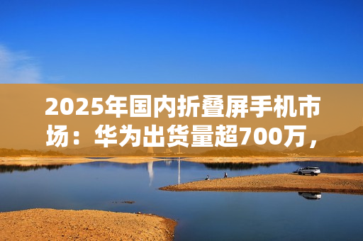 2025年国内折叠屏手机市场：华为出货量超700万，小米沦为Others