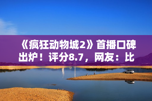 《疯狂动物城2》首播口碑出炉！评分8.7，网友：比千玺那片强多了