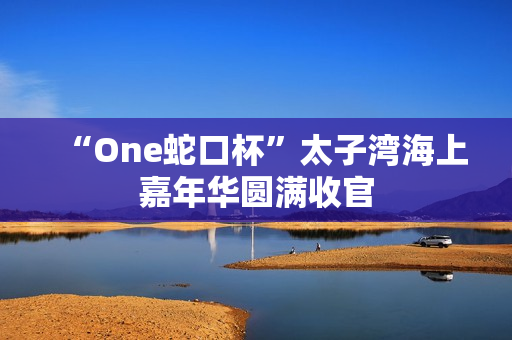 “One蛇口杯”太子湾海上嘉年华圆满收官