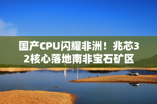 国产CPU闪耀非洲！兆芯32核心落地南非宝石矿区