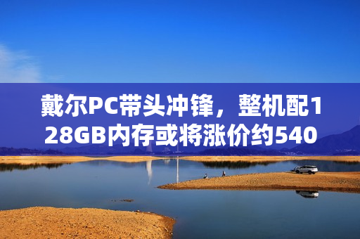 戴尔PC带头冲锋，整机配128GB内存或将涨价约5400元！