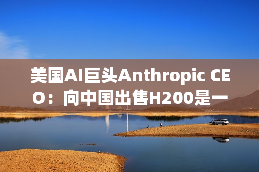 美国AI巨头Anthropic CEO：向中国出售H200是一大错误！应该更严格管制