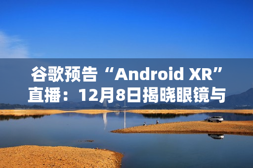 谷歌预告“Android XR”直播：12月8日揭晓眼镜与头显平台